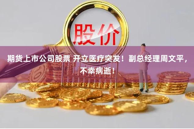 期货上市公司股票 开立医疗突发！副总经理周文平，不幸病逝！