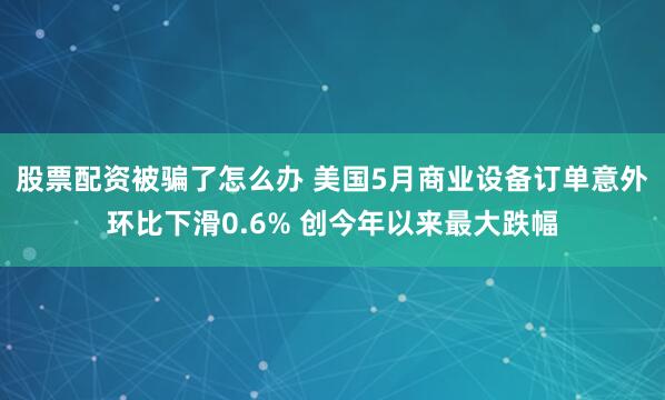 股票配资被骗了怎么办 美国5月商业设备订单意外环比下滑0.6% 创今年以来最大跌幅