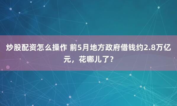 炒股配资怎么操作 前5月地方政府借钱约2.8万亿元，花哪儿了？