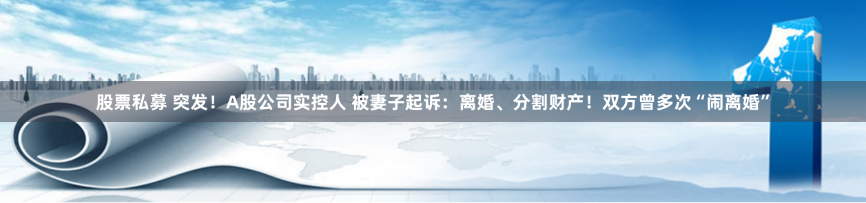 股票私募 突发！A股公司实控人 被妻子起诉：离婚、分割财产！双方曾多次“闹离婚”