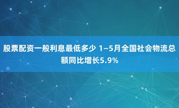 股票配资一般利息最低多少 1—5月全国社会物流总额同比增长5.9%