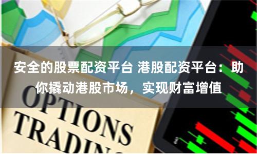 安全的股票配资平台 港股配资平台：助你撬动港股市场，实现财富增值