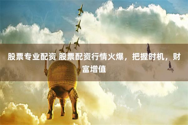股票专业配资 股票配资行情火爆，把握时机，财富增值