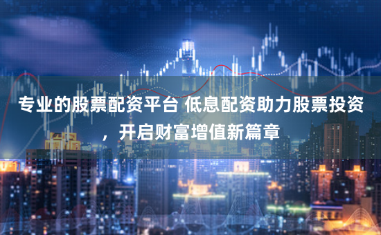 专业的股票配资平台 低息配资助力股票投资，开启财富增值新篇章