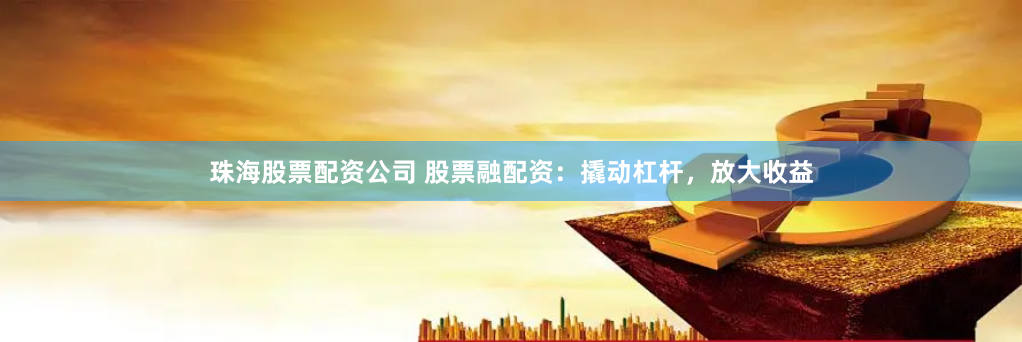 珠海股票配资公司 股票融配资：撬动杠杆，放大收益