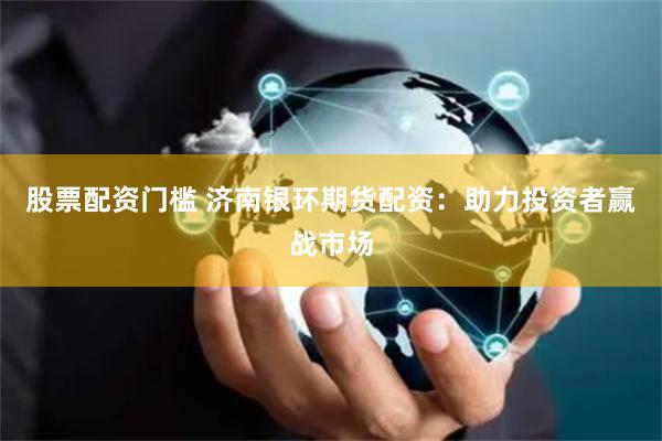 股票配资门槛 济南银环期货配资：助力投资者赢战市场