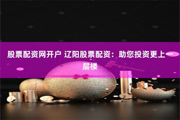 股票配资网开户 辽阳股票配资：助您投资更上一层楼