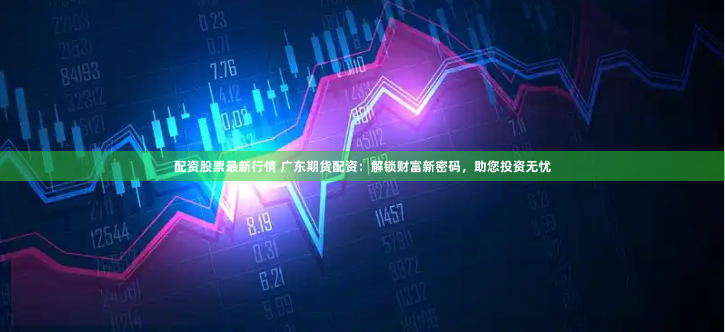 配资股票最新行情 广东期货配资：解锁财富新密码，助您投资无忧