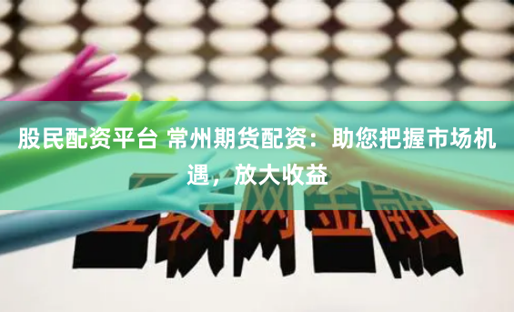 股民配资平台 常州期货配资：助您把握市场机遇，放大收益