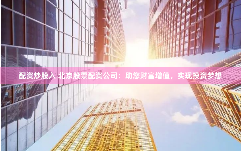 配资炒股入 北京股票配资公司：助您财富增值，实现投资梦想