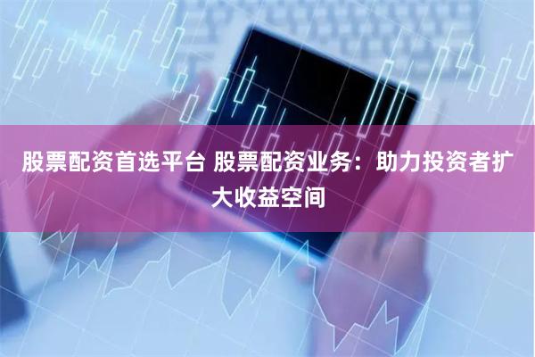股票配资首选平台 股票配资业务：助力投资者扩大收益空间