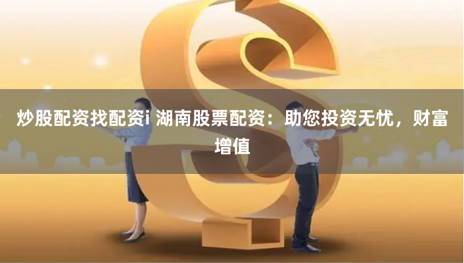炒股配资找配资i 湖南股票配资：助您投资无忧，财富增值