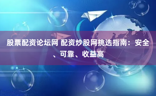 股票配资论坛网 配资炒股网挑选指南：安全、可靠、收益高