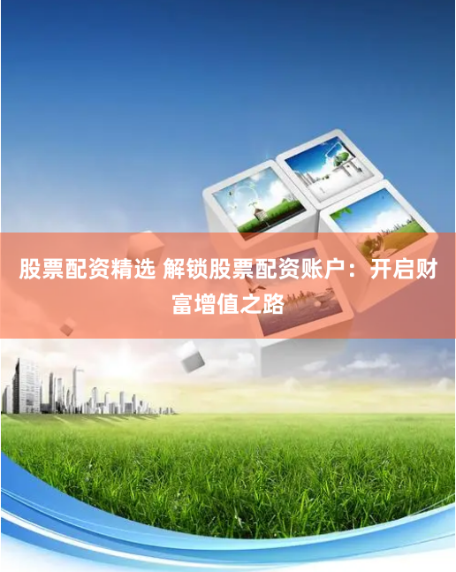 股票配资精选 解锁股票配资账户:开启财富增值之路