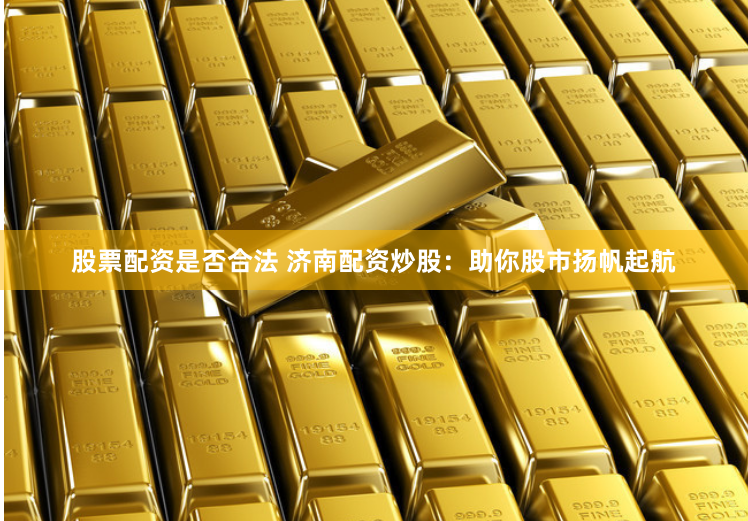 股票配资是否合法 济南配资炒股：助你股市扬帆起航