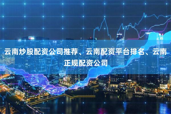 云南炒股配资公司推荐、云南配资平台排名、云南正规配资公司